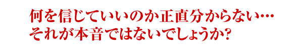 何を信じていいのか正直わからない・・・それが本音ではないでしょうか？